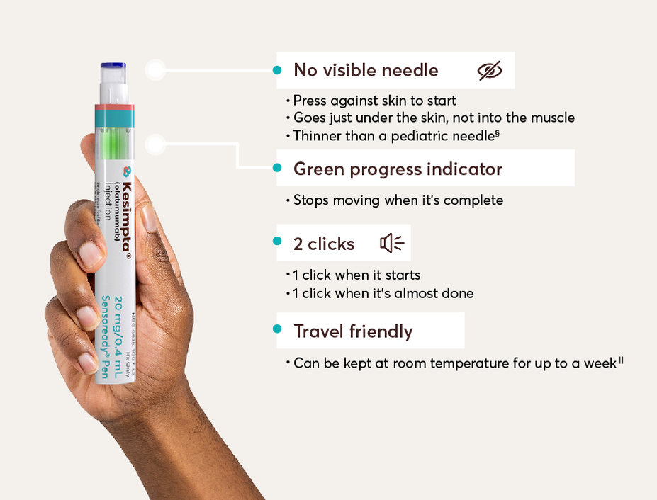 The following are some helpful features of the Sensoready® Pen. THERE’S NO VISIBLE NEEDLE: Press against skin to start; Goes just under the skin, not into the muscle; Thinner than a pediatric needle.‡ BUILT-IN GREEN PROGRESS INDICATOR: Stops moving when it’s complete. 2 AUDIBLE CLICKS: 1 click when it starts; 1 click when it’s almost done. TRAVEL FRIENDLY: Can be kept at room temperature for up to a week§