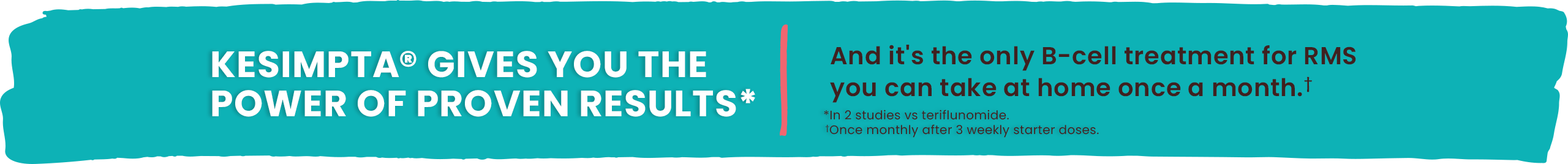 KESIMPTA® GIVES YOU THE POWER OF PROVEN RESULTS* and it’s the only B-cell treatment for RMS you can take at home once a month.† *In 2 studies vs teriflumonide. †Once monthly after 3 weekly starter doses.