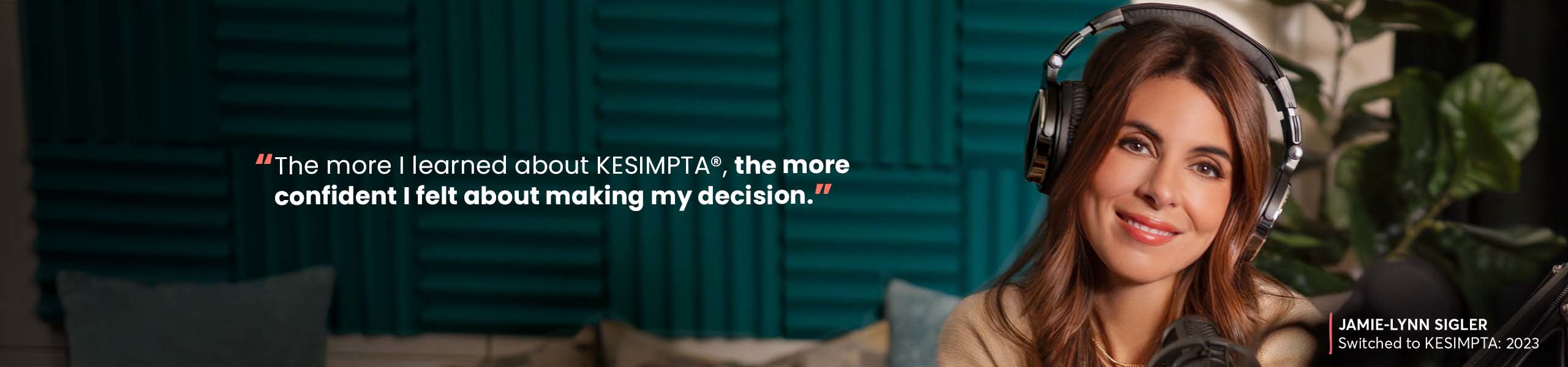“The more I learned about KESIMPTA®, the more confident I felt about making my decison.” –JAMIE-LYNN SIGLER, Switched to KESIMPTA: 2023