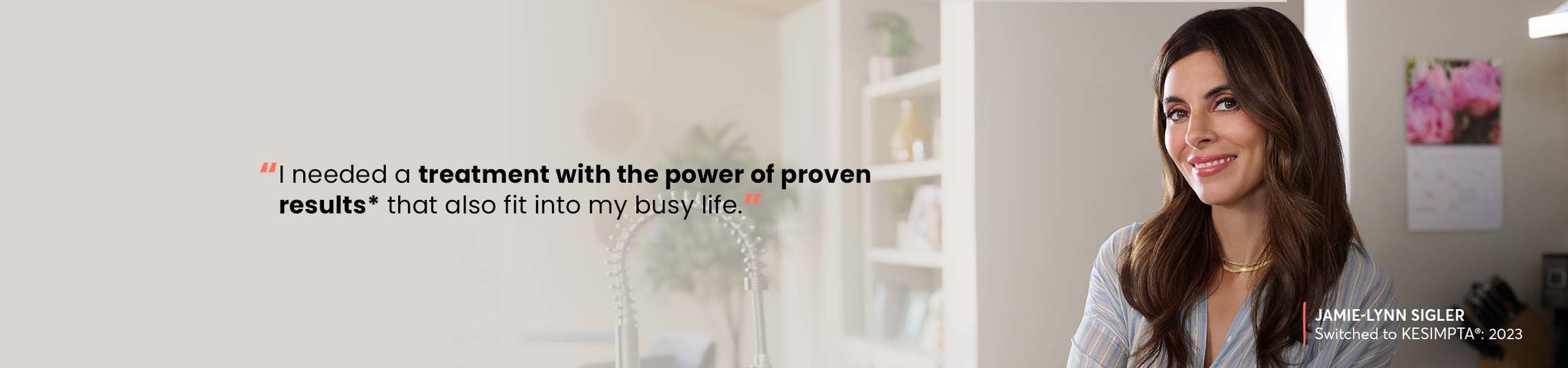 “I needed a treatment with the power of proven results* that also fit into my busy life.” —JAMIE-LYNN SIGLER, Switched to KESIMPTA®: 2023