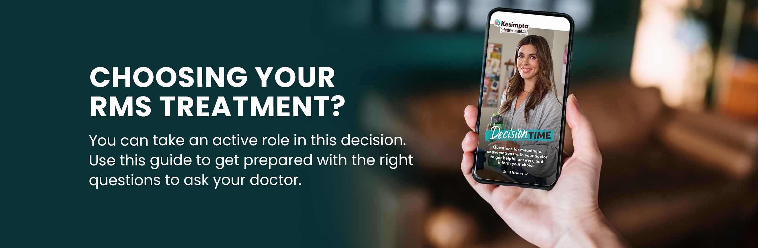 CHOOSING YOUR RMS TREATMENT? You can take an active role in this decision. Use this guide to get prepared with the right questions to ask your doctor.