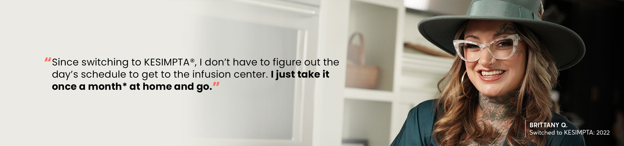 “Since switching to KESIMPTA®, I don’t have to figure out the day’s schedule to get to the infusion center. I just take it once a month* at home and go.” —BRITTANY Q, Switched to KESIMPTA: 2022