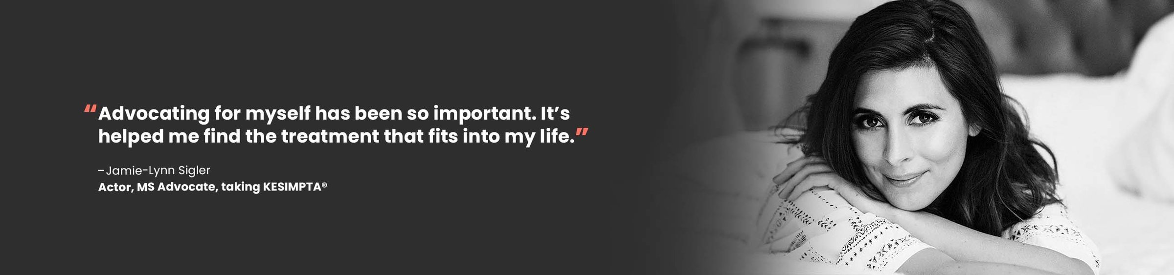 “Advocating for myself has been so important. It’s helped me find the treatment that fits into my life.” – Jamie-Lynn Sigler Actor, MS Advocate, taking KESIMPTA®
