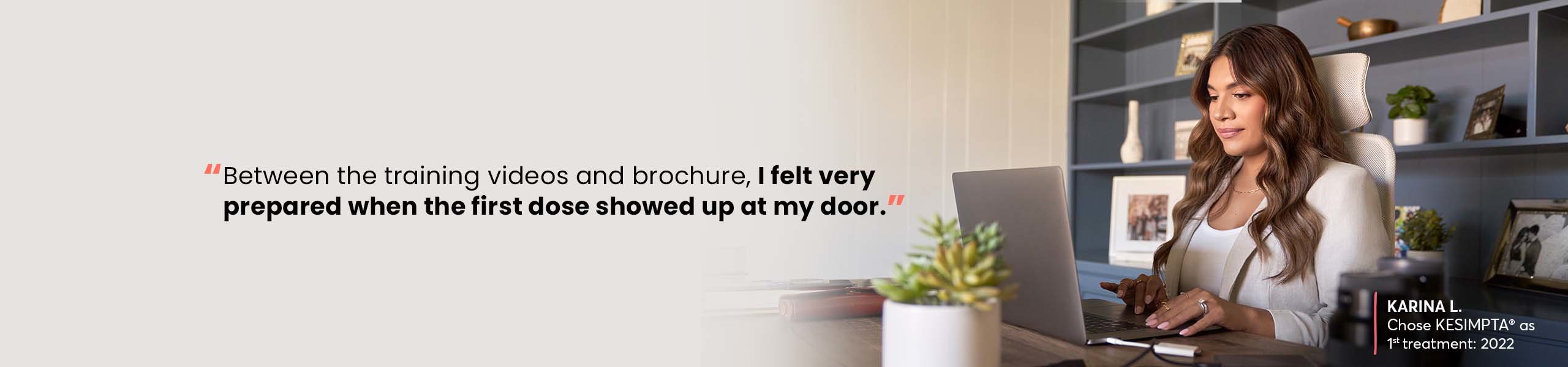 “Between the training videos and brochure, I felt very prepared when the first dose showed up at my door.” —Karina L, Chose KESIMPTA® as 1st treatment: 2022
