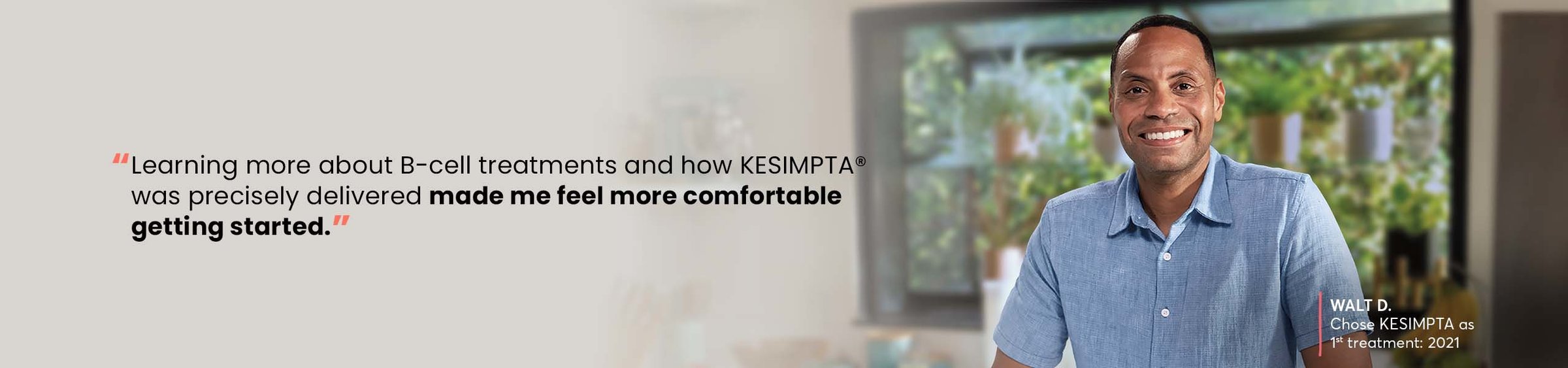 “Learning more about B-cell treatments and how KESIMPTA® was precisely delivered made me feel more comfortable getting started.” —WALT D, Chose KESIMPTA as 1st treatment: 2021