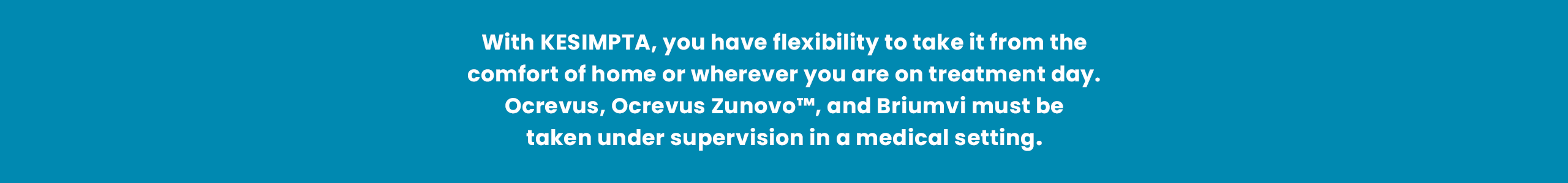 With KESIMPTA, you have flexibility to take it from the comfort of home or on the go on treatment day. Ocrevus, Ocrevus Zunovo™, and Briumvi must be taken under supervision in a medical setting.