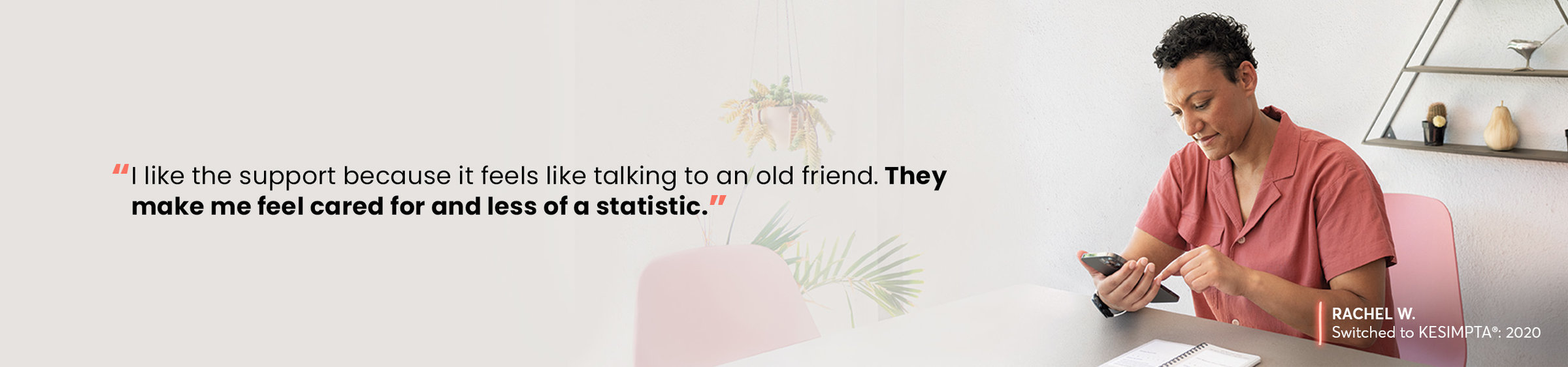 “I like the support because it feels like talking to an old friend. They make me feel cared for and less of a statistic.” —RACHEL W, Switched to KESIMPTA®: 2020