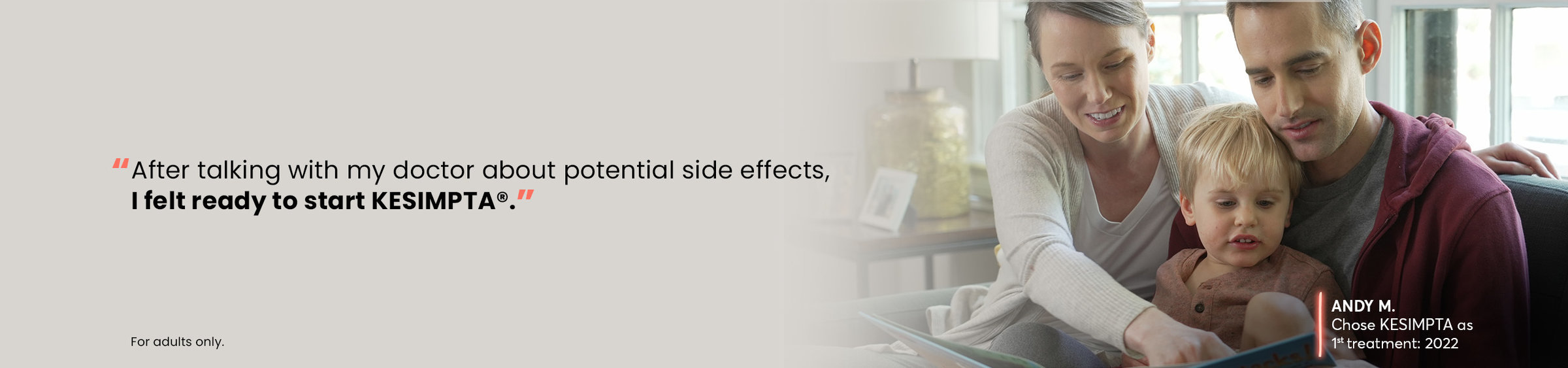 “After talking with my doctor about potential side effects, I felt ready to start Kesimpta®.” - Andy M. Chose Kesimpta as 1st treatment: 2022. For adults only