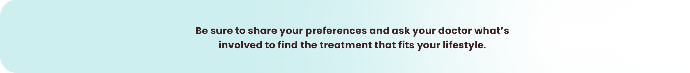 Be sure to share your preferences and ask your doctor what’s involved to find the treatment that fits your lifestyle