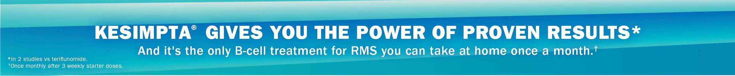 KESIMPTA® GIVES YOU THE POWER OF PROVEN RESULTS* And it’s the only B-cell treatment for RMS you can take at home once a month.† *In 2 studies vs teriflumonide. †Once monthly after 3 weekly starter doses.