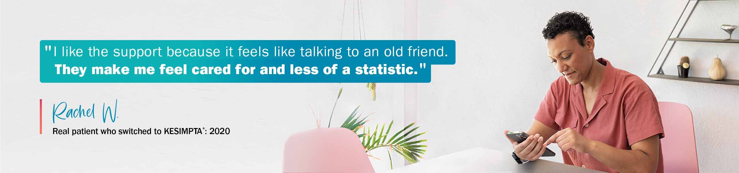 “I like the support because it feels like talking to an old friend. They make me feel cared for and less of a statistic.” —RACHEL W, Real patient who switched to KESIMPTA®: 2020