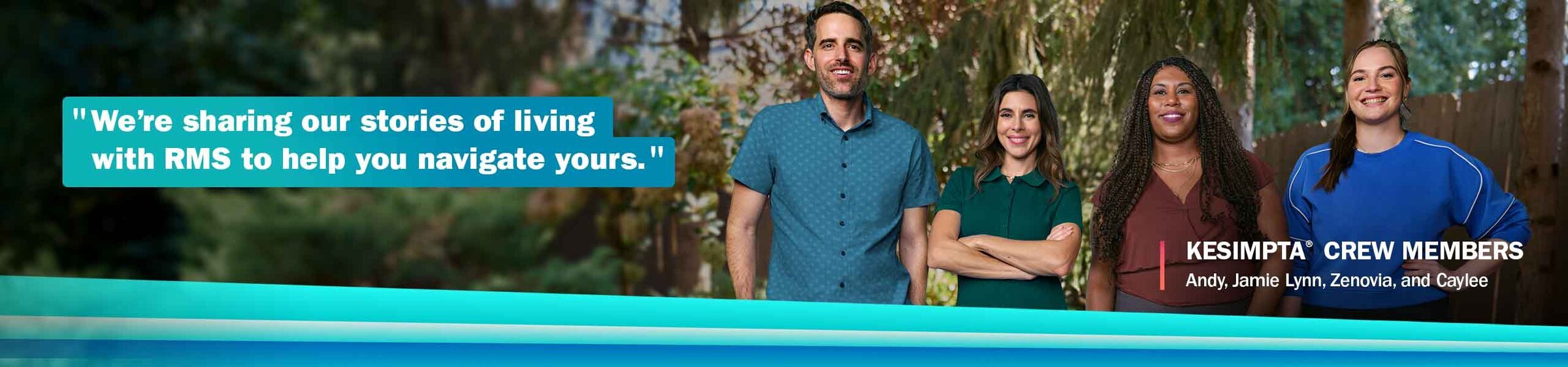 “We’re sharing our stories of living with RMS to help you navigate yours.” - KESIMPTA® CREW MEMBERS, Andy, Jamie Lynn, Zenovia, and Caylee