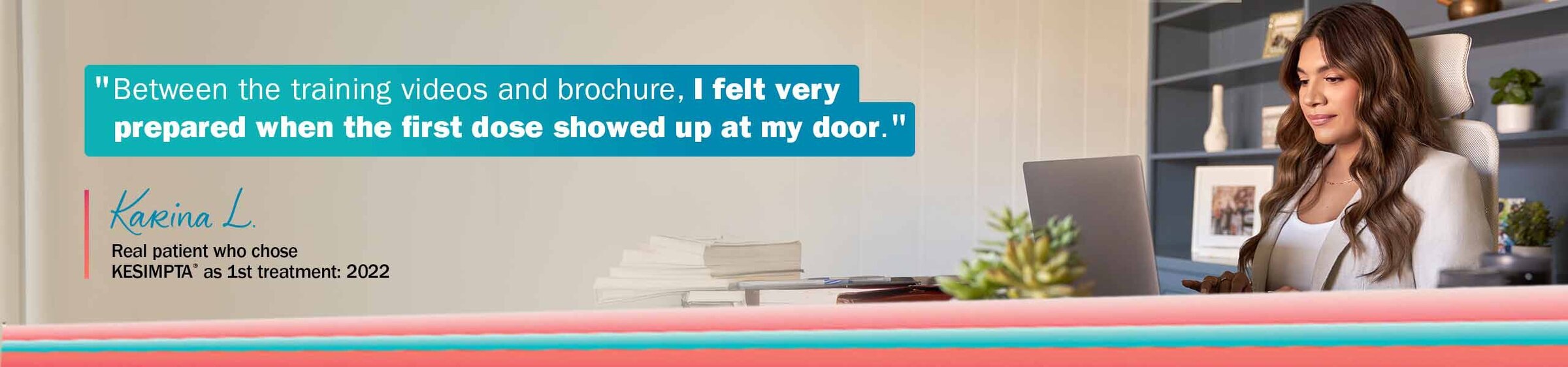 “Between the training videos and brochure, I felt very prepared when the first dose showed up at my door.” —Karina L, Chose KESIMPTA® as 1st treatment: 2022