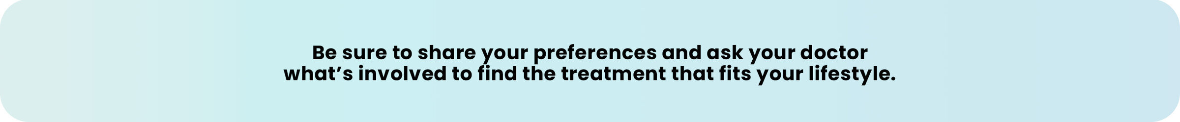 Be sure to share your preferences and ask your doctor what’s involved to find the treatment that fits your lifestyle